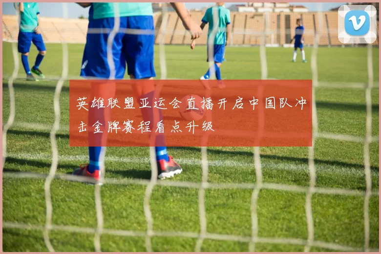 英雄联盟亚运会直播开启中国队冲击金牌赛程看点升级