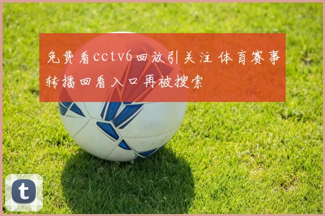 免费看cctv6回放引关注 体育赛事转播回看入口再被搜索