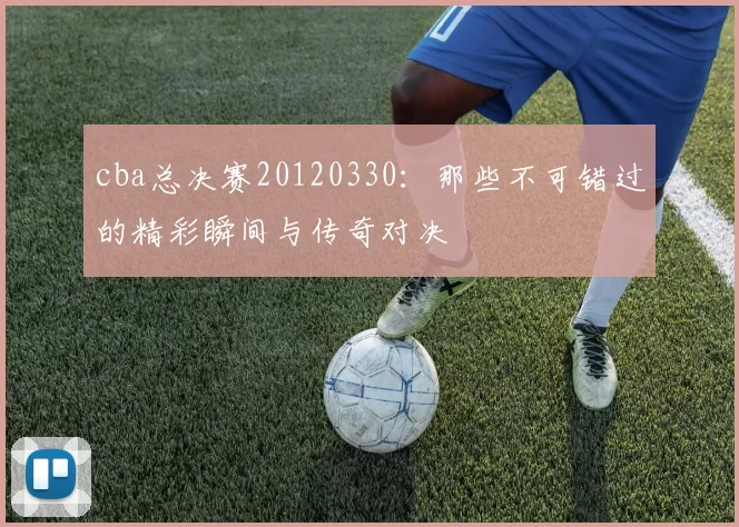 cba总决赛20120330：那些不可错过的精彩瞬间与传奇对决
