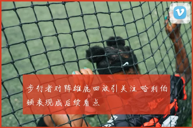 步行者对阵雄鹿回放引关注 哈利伯顿表现成后续看点
