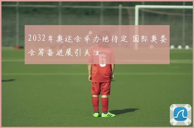 2032年奥运会举办地待定 国际奥委会筹备进展引关注