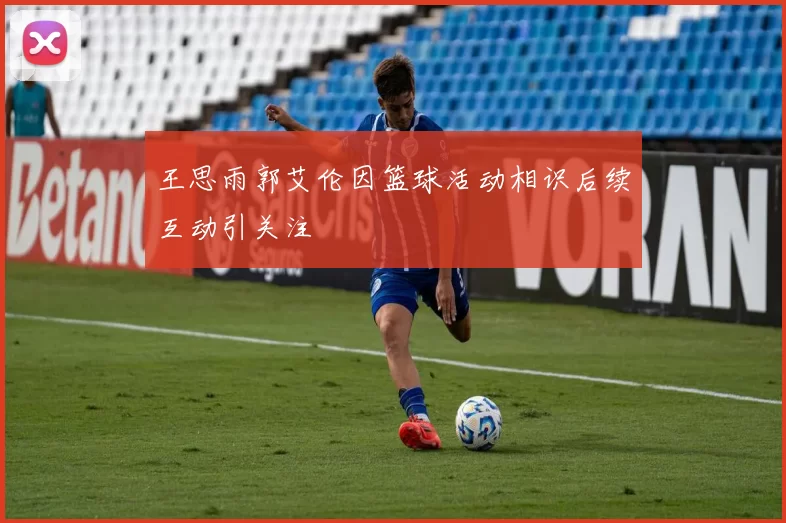 王思雨郭艾伦因篮球活动相识后续互动引关注