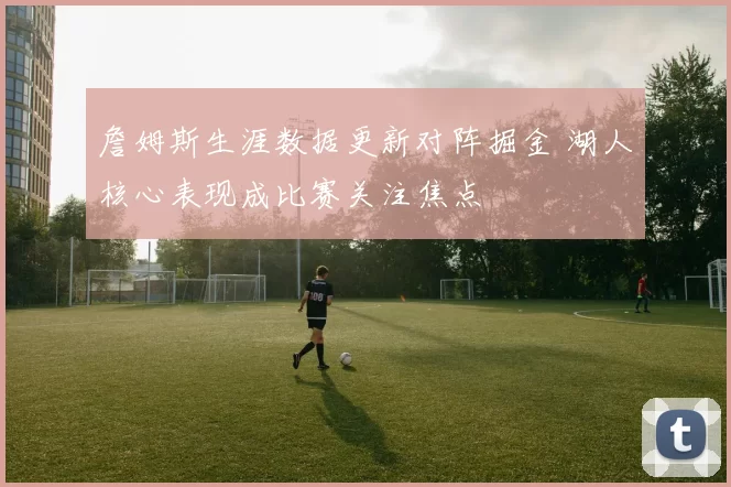 詹姆斯生涯数据更新对阵掘金 湖人核心表现成比赛关注焦点