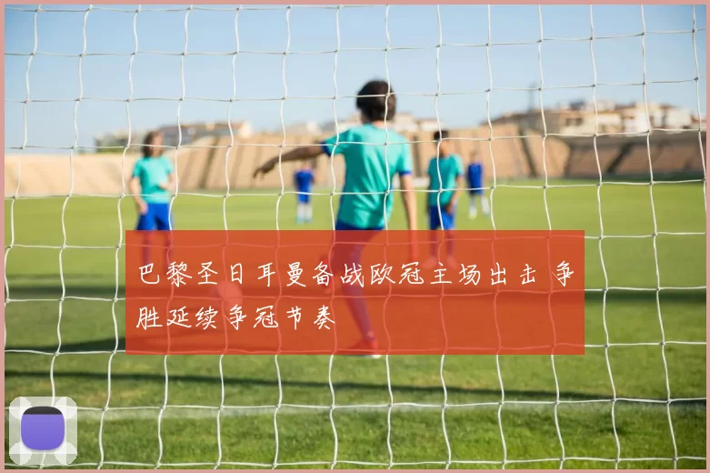 巴黎圣日耳曼备战欧冠主场出击 争胜延续争冠节奏