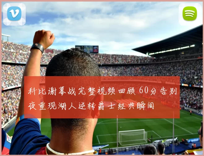 科比谢幕战完整视频回顾 60分告别夜重现湖人逆转爵士经典瞬间