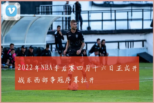 2022年NBA季后赛四月十六日正式开战东西部争冠序幕拉开