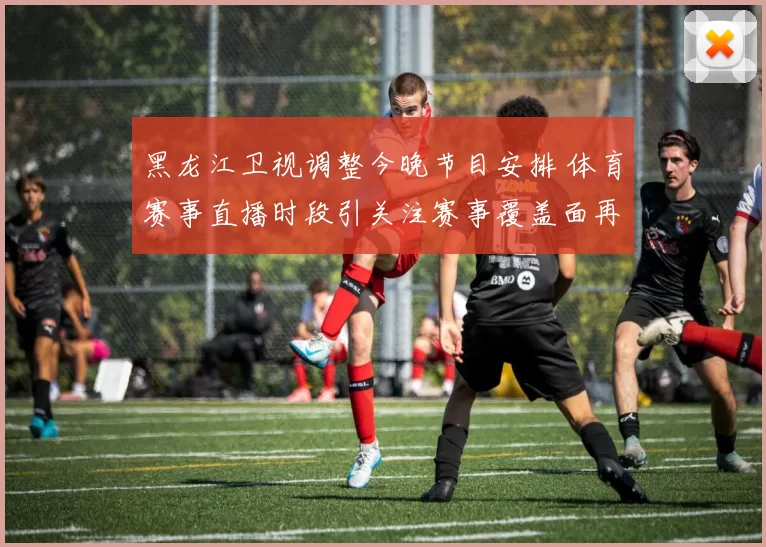 黑龙江卫视调整今晚节目安排 体育赛事直播时段引关注赛事覆盖面再扩展