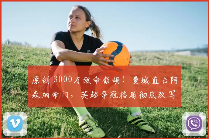 原创 3000万致命截胡！曼城直击阿森纳命门，英超争冠格局彻底改写