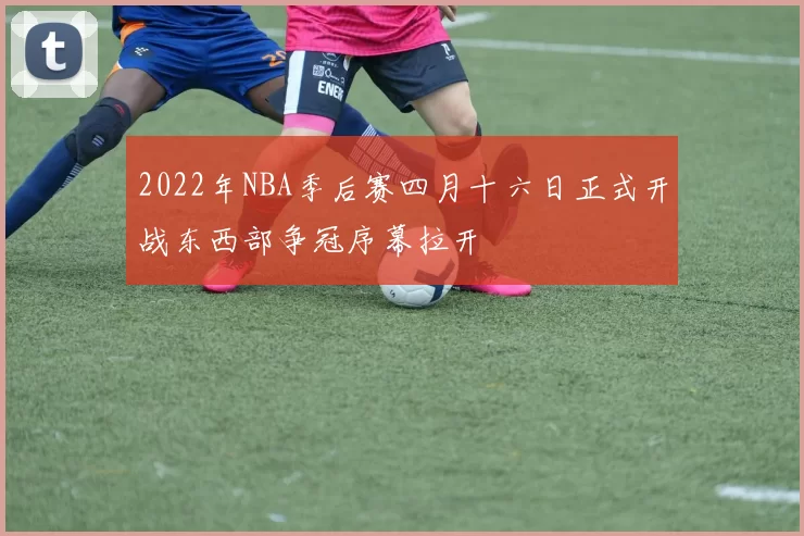 2022年NBA季后赛四月十六日正式开战东西部争冠序幕拉开