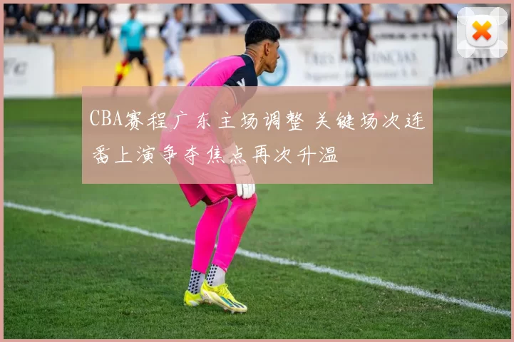 CBA赛程广东主场调整 关键场次连番上演争夺焦点再次升温