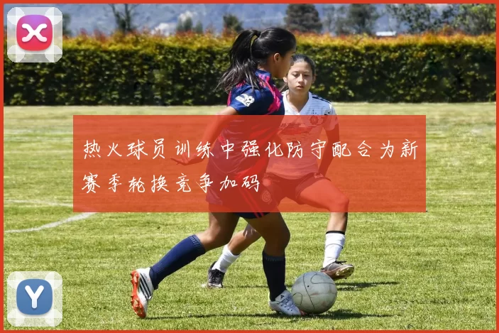 热火球员训练中强化防守配合为新赛季轮换竞争加码