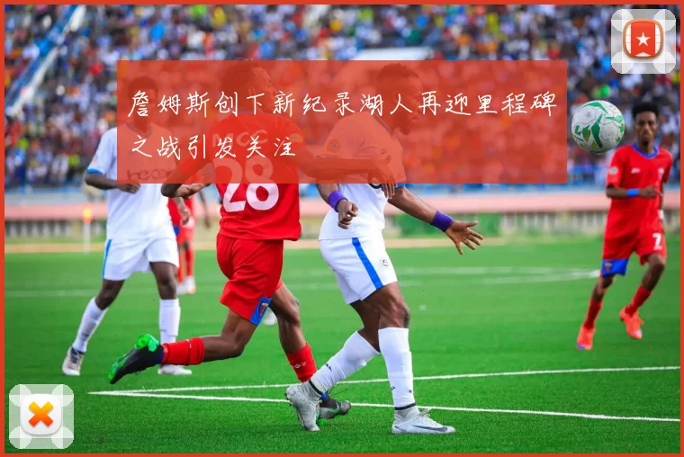 詹姆斯创下新纪录湖人再迎里程碑之战引发关注