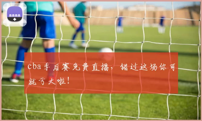 cba季后赛免费直播,错过这场你可就亏大啦!