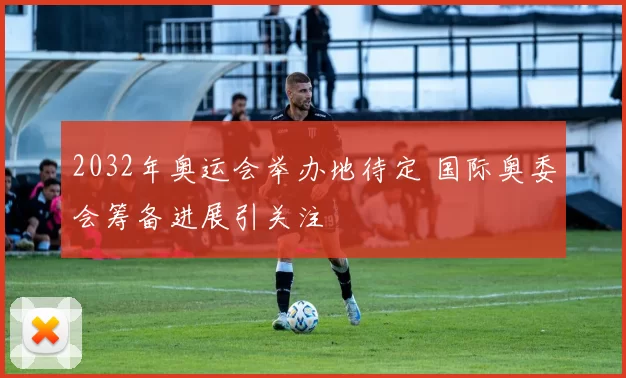2032年奥运会举办地待定 国际奥委会筹备进展引关注