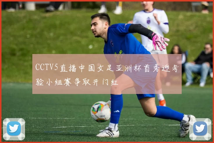 CCTV5直播中国女足亚洲杯首秀迎考验小组赛争取开门红