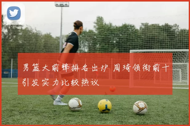 男篮大前锋排名出炉 周琦领衔前十引发实力比较热议