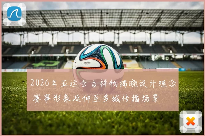 2026年亚运会吉祥物揭晓设计理念 赛事形象延伸至多城传播场景