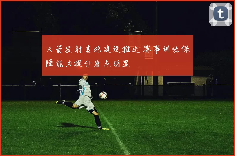 火箭发射基地建设推进 赛事训练保障能力提升看点明显