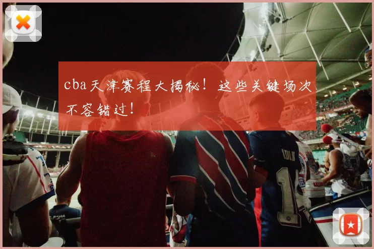 cba天津赛程大揭秘！这些关键场次不容错过！