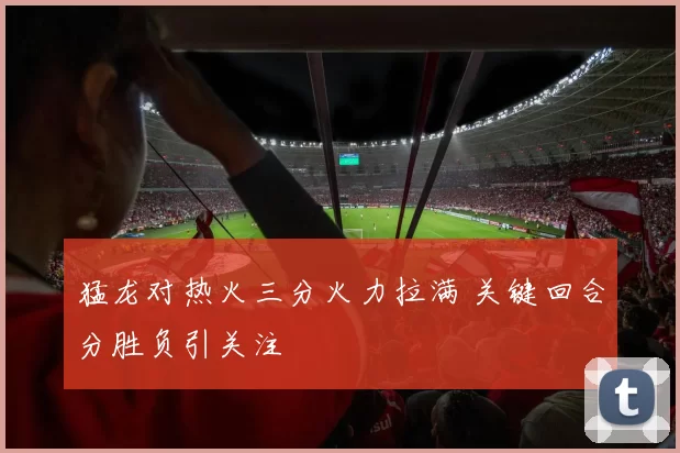 猛龙对热火三分火力拉满 关键回合分胜负引关注