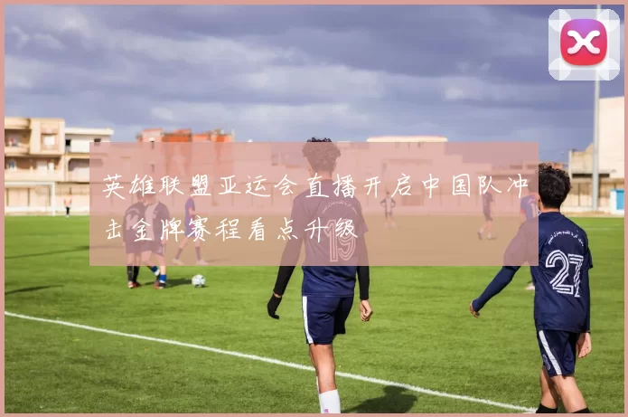 英雄联盟亚运会直播开启中国队冲击金牌赛程看点升级