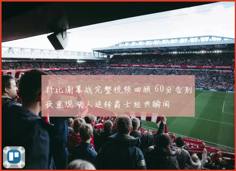 科比谢幕战完整视频回顾 60分告别夜重现湖人逆转爵士经典瞬间