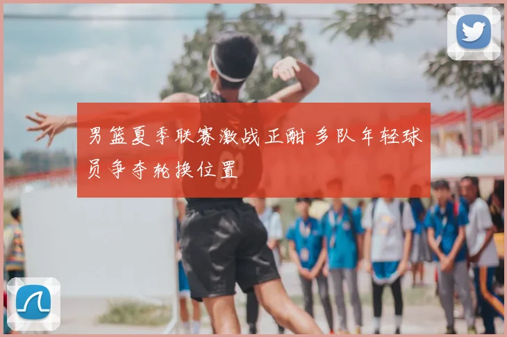 男篮夏季联赛激战正酣 多队年轻球员争夺轮换位置