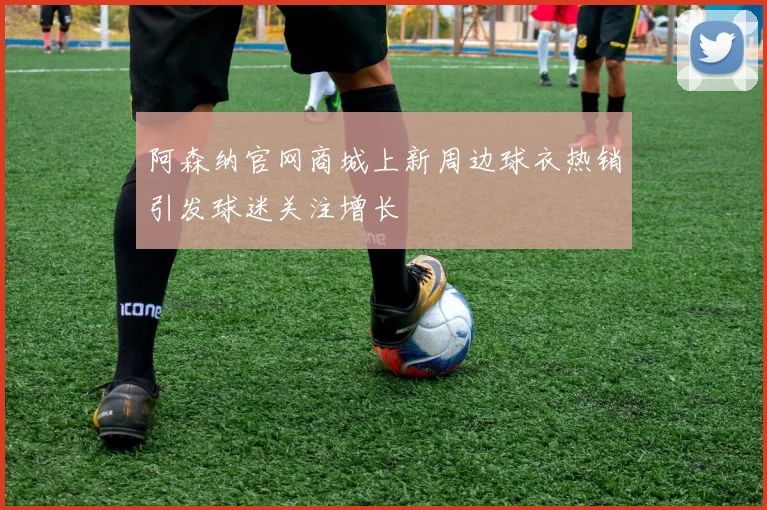 阿森纳官网商城上新周边球衣热销引发球迷关注增长