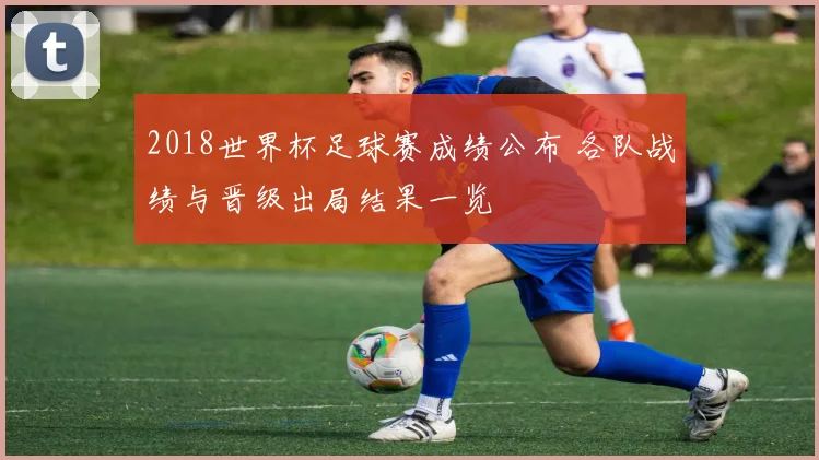 2018世界杯足球赛成绩公布 各队战绩与晋级出局结果一览