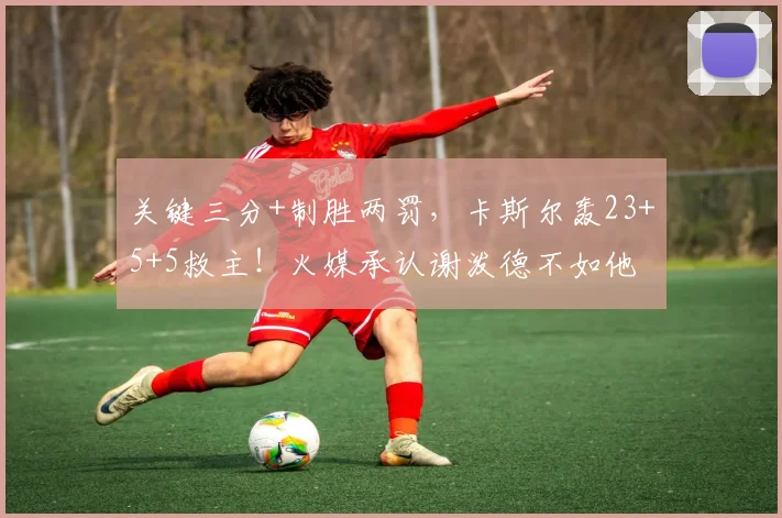 关键三分+制胜两罚，卡斯尔轰23+5+5救主！火媒承认谢泼德不如他