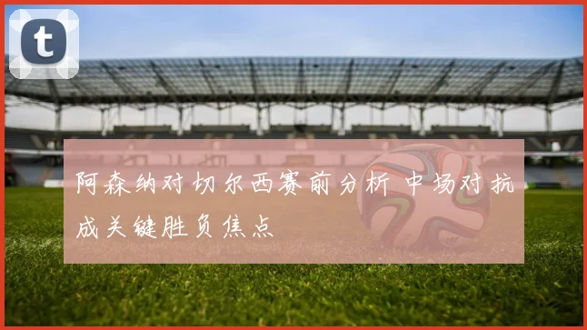 阿森纳对切尔西赛前分析 中场对抗成关键胜负焦点