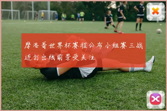 摩洛哥世界杯赛程公布小组赛三战连打出线前景受关注