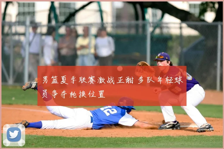 男篮夏季联赛激战正酣 多队年轻球员争夺轮换位置