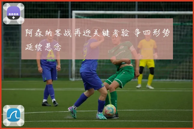 阿森纳客战再迎关键考验 争四形势延续悬念