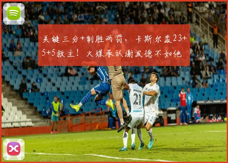 关键三分+制胜两罚,卡斯尔轰23+5+5救主!火媒承认谢泼德不如他