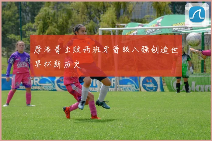 摩洛哥击败西班牙晋级八强创造世界杯新历史
