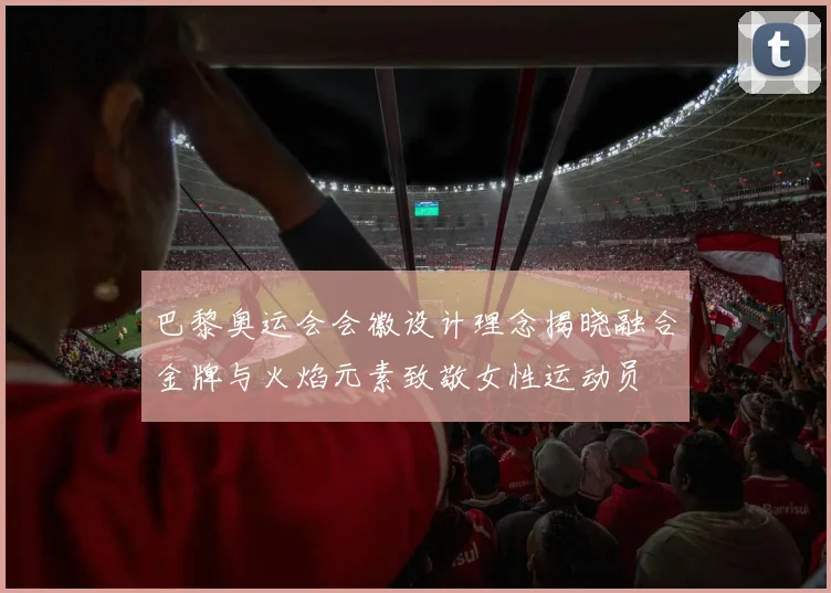 巴黎奥运会会徽设计理念揭晓融合金牌与火焰元素致敬女性运动员