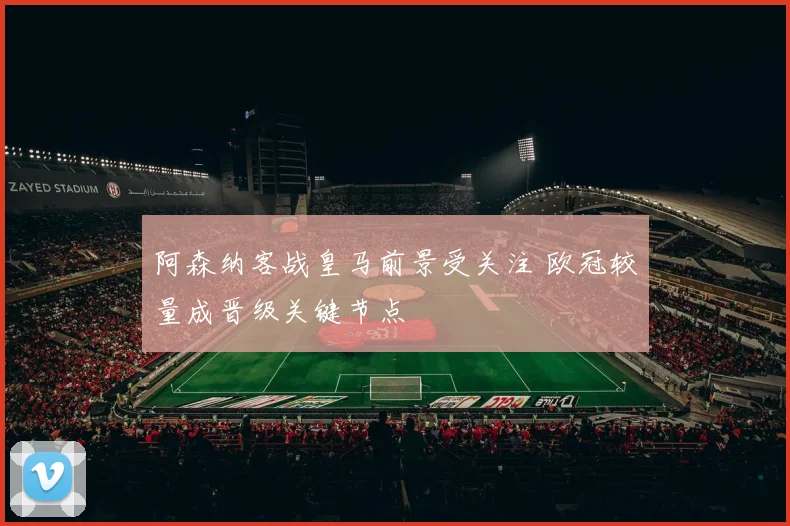 阿森纳客战皇马前景受关注 欧冠较量成晋级关键节点
