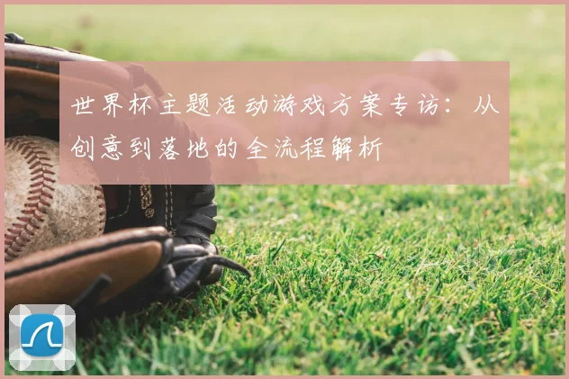 世界杯主题活动游戏方案专访:从创意到落地的全流程解析