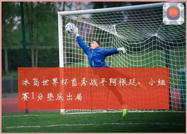 冰岛世界杯首秀战平阿根廷,小组赛1分垫底出局