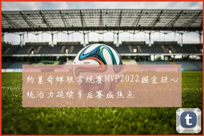 约基奇蝉联常规赛MVP2022掘金核心统治力延续季后赛成焦点