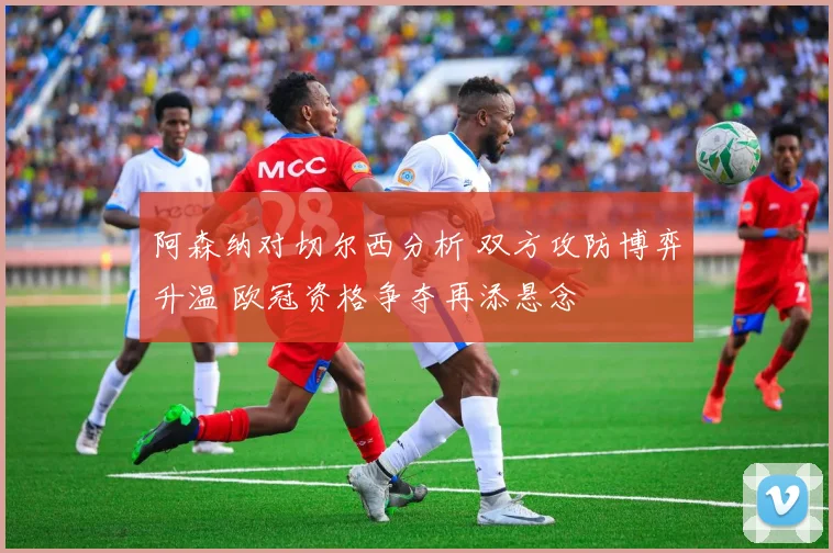 阿森纳对切尔西分析 双方攻防博弈升温 欧冠资格争夺再添悬念