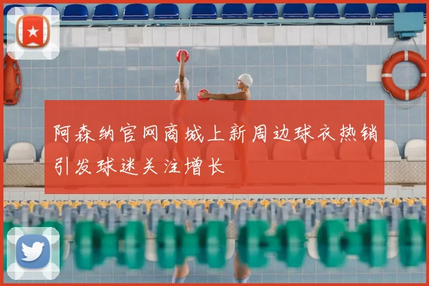 阿森纳官网商城上新周边球衣热销引发球迷关注增长