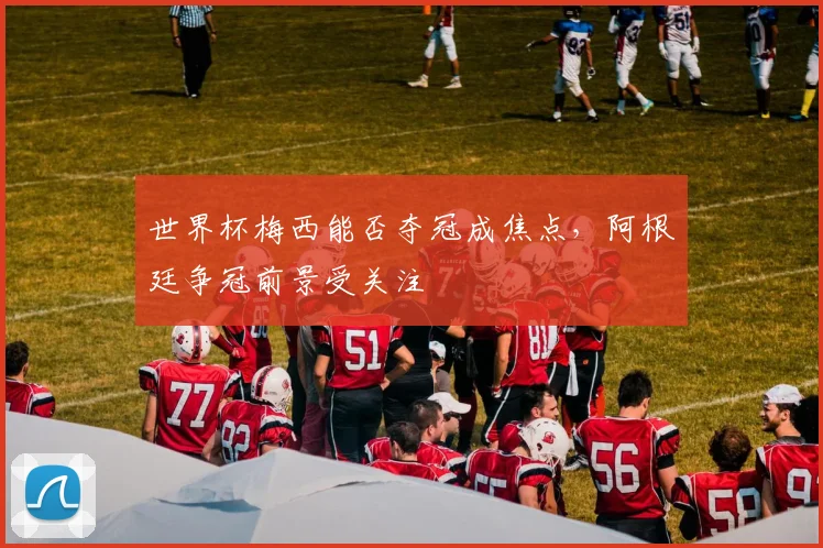 世界杯梅西能否夺冠成焦点,阿根廷争冠前景受关注